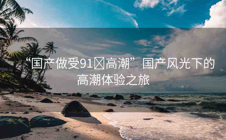 “國(guó)產(chǎn)做受91?高潮”國(guó)產(chǎn)風(fēng)光下的高潮體驗(yàn)之旅