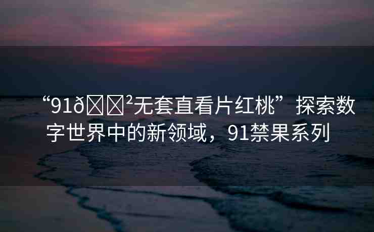 “91??無套直看片紅桃”探索數(shù)字世界中的新領(lǐng)域，91禁果系列