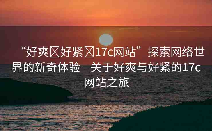 “好爽?好緊?17c網(wǎng)站”探索網(wǎng)絡(luò)世界的新奇體驗(yàn)—關(guān)于好爽與好緊的17c網(wǎng)站之旅