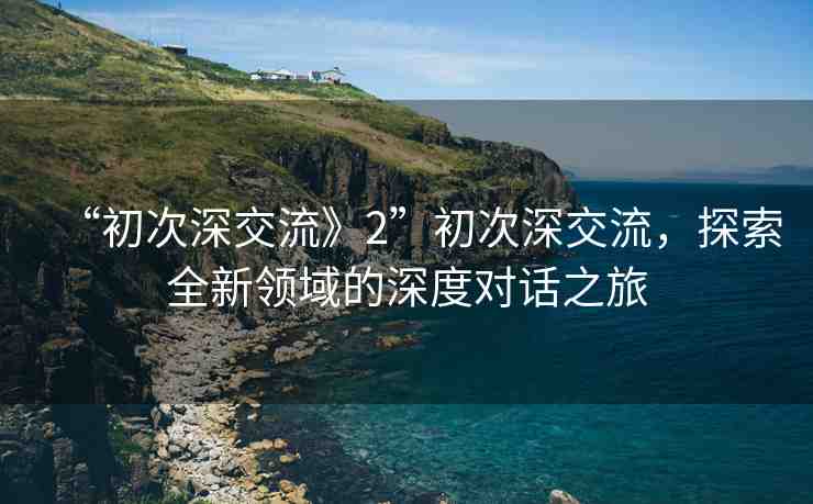“初次深交流》2”初次深交流，探索全新領(lǐng)域的深度對話之旅