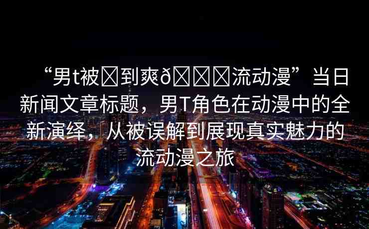 “男t被?到爽??流動(dòng)漫”當(dāng)日新聞文章標(biāo)題，男T角色在動(dòng)漫中的全新演繹，從被誤解到展現(xiàn)真實(shí)魅力的流動(dòng)漫之旅