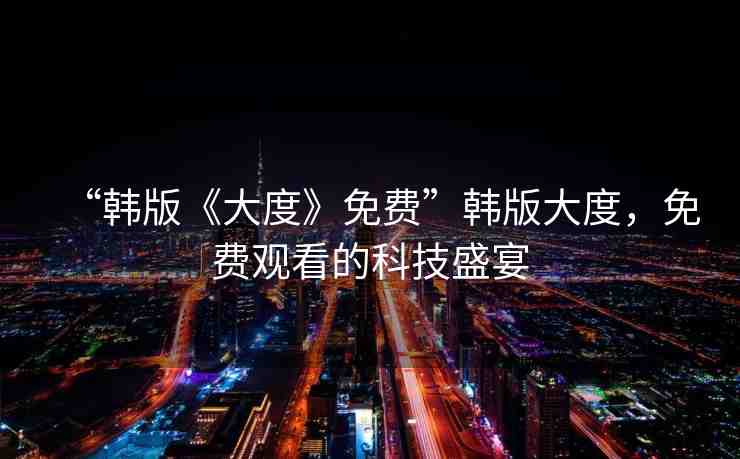 “韓版《大度》免費(fèi)”韓版大度，免費(fèi)觀看的科技盛宴