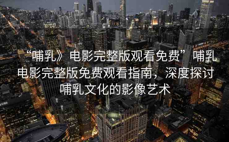 “哺乳》電影完整版觀看免費(fèi)”哺乳電影完整版免費(fèi)觀看指南，深度探討哺乳文化的影像藝術(shù)