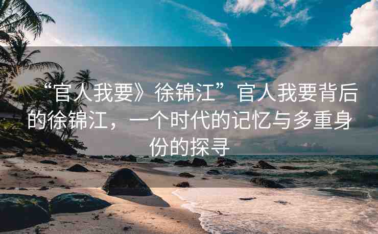“官人我要》徐錦江”官人我要背后的徐錦江，一個時代的記憶與多重身份的探尋