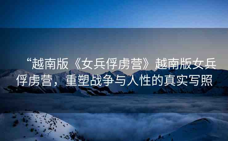 “越南版《女兵俘虜營(yíng)》越南版女兵俘虜營(yíng)，重塑戰(zhàn)爭(zhēng)與人性的真實(shí)寫照