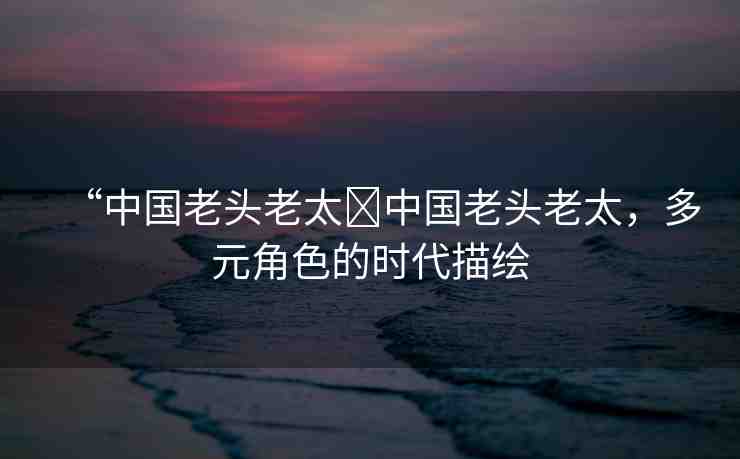 “中國老頭老太?中國老頭老太，多元角色的時代描繪