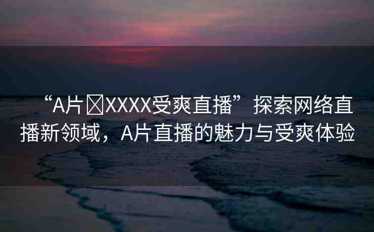 “A片?XXXX受爽直播”探索網(wǎng)絡(luò)直播新領(lǐng)域，A片直播的魅力與受爽體驗
