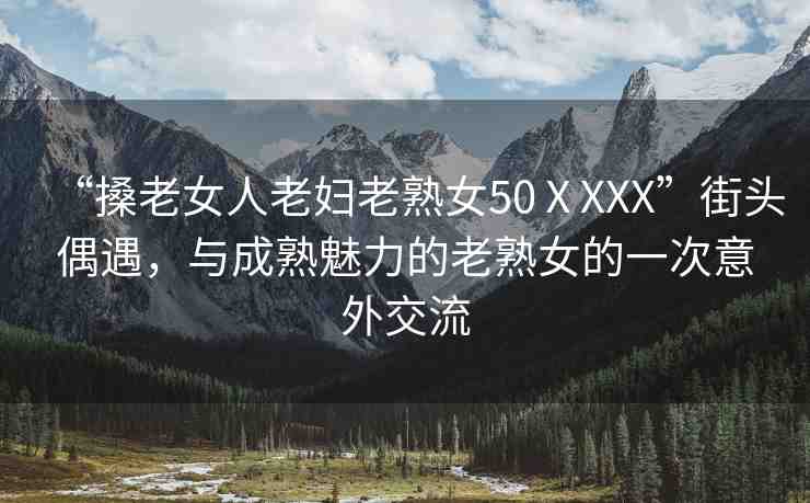 “搡老女人老婦老熟女50ⅩXXX”街頭偶遇，與成熟魅力的老熟女的一次意外交流
