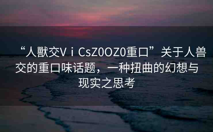 “人獸交VⅰCsZ0OZ0重口”關(guān)于人獸交的重口味話(huà)題，一種扭曲的幻想與現(xiàn)實(shí)之思考