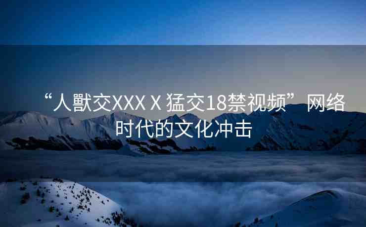 “人獸交XXXⅩ猛交18禁視頻”網(wǎng)絡(luò)時(shí)代的文化沖擊