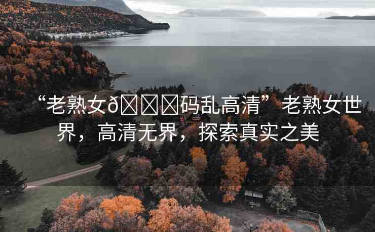 “老熟女??碼亂高清”老熟女世界，高清無(wú)界，探索真實(shí)之美