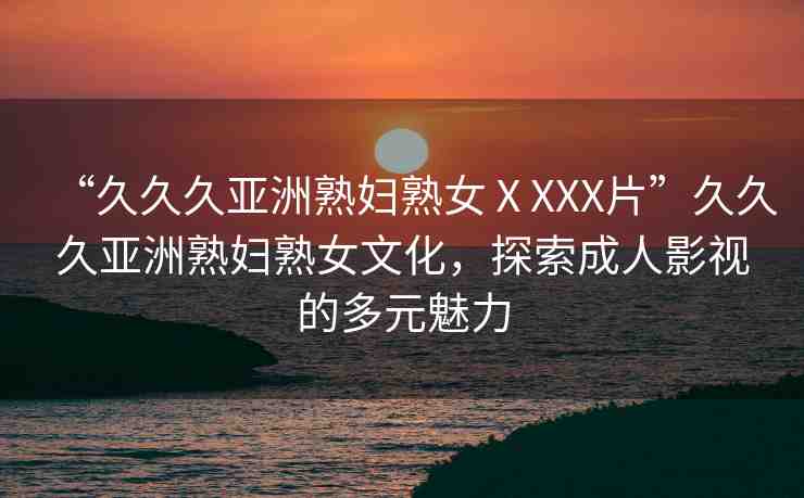 “久久久亞洲熟婦熟女ⅩXXX片”久久久亞洲熟婦熟女文化，探索成人影視的多元魅力