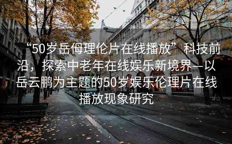 “50歲岳?理倫片在線播放”科技前沿，探索中老年在線娛樂新境界—以岳云鵬為主題的50歲娛樂倫理片在線播放現(xiàn)象研究