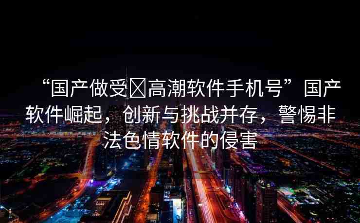 “國(guó)產(chǎn)做受?高潮軟件手機(jī)號(hào)”國(guó)產(chǎn)軟件崛起，創(chuàng)新與挑戰(zhàn)并存，警惕非法色情軟件的侵害