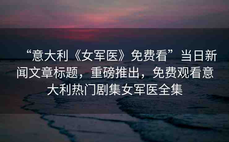 “意大利《女軍醫(yī)》免費看”當日新聞文章標題，重磅推出，免費觀看意大利熱門劇集女軍醫(yī)全集