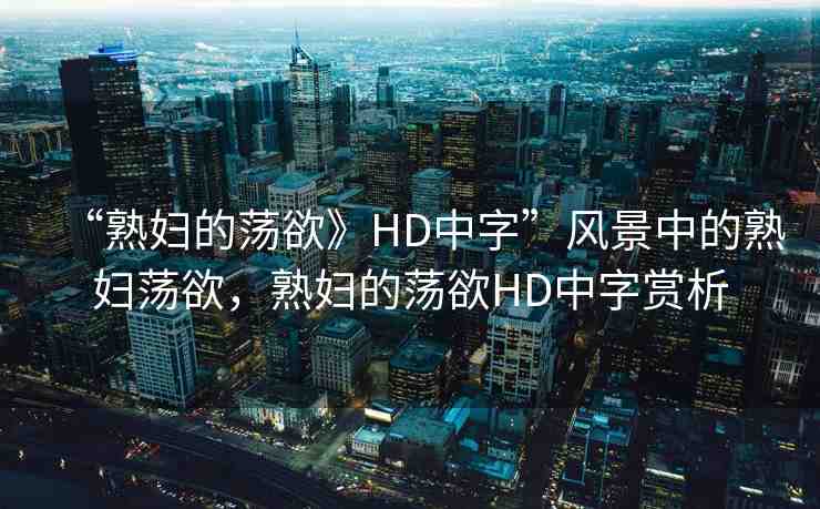 “熟婦的蕩欲》HD中字”風(fēng)景中的熟婦蕩欲，熟婦的蕩欲HD中字賞析