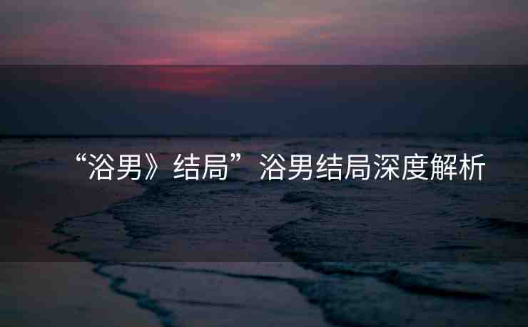 “浴男》結(jié)局”浴男結(jié)局深度解析