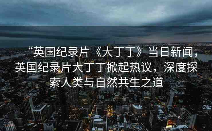 “英國(guó)紀(jì)錄片《大丁丁》當(dāng)日新聞，英國(guó)紀(jì)錄片大丁丁掀起熱議，深度探索人類與自然共生之道