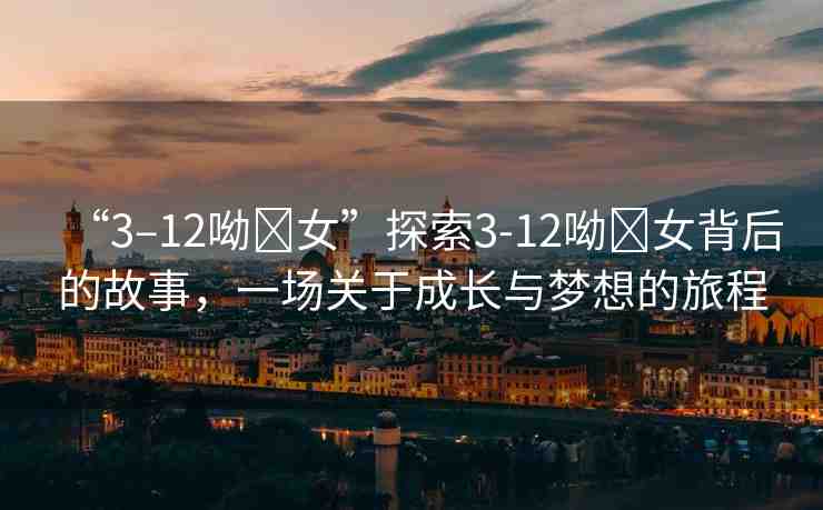 “3–12呦?女”探索3-12呦?女背后的故事，一場關于成長與夢想的旅程