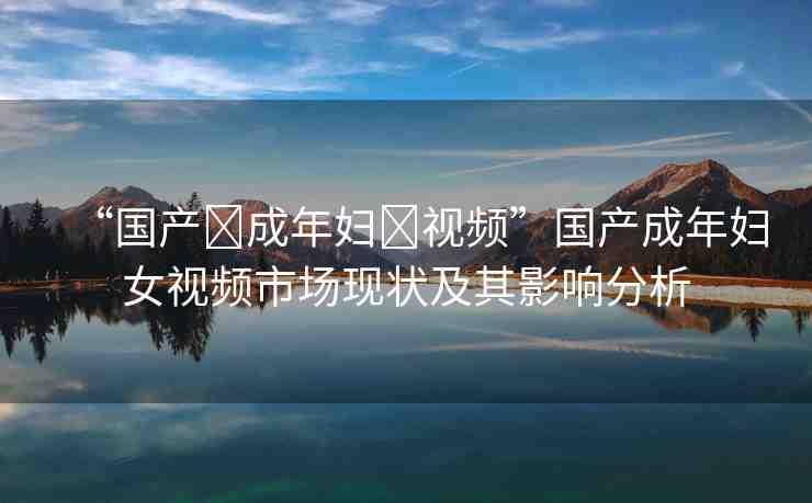 “國產(chǎn)?成年婦?視頻”國產(chǎn)成年婦女視頻市場現(xiàn)狀及其影響分析