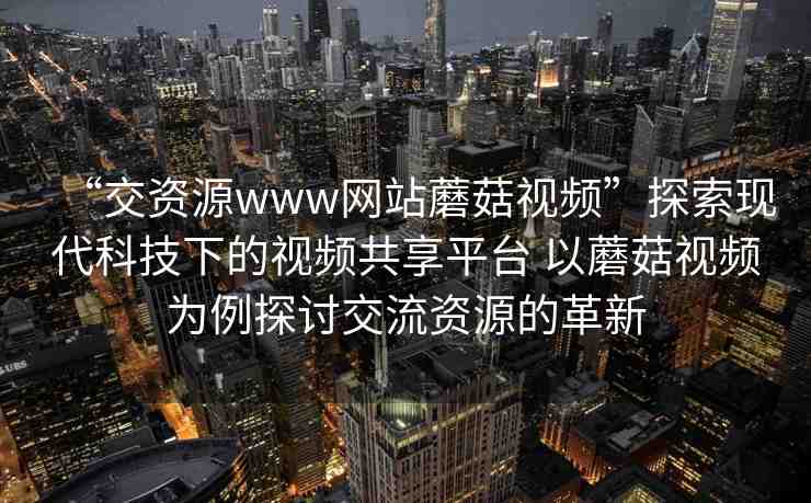 “交資源www網(wǎng)站蘑菇視頻”探索現(xiàn)代科技下的視頻共享平臺 以蘑菇視頻為例探討交流資源的革新
