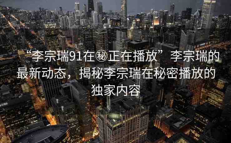 “李宗瑞91在秘正在播放”李宗瑞的最新動態(tài)，揭秘李宗瑞在秘密播放的獨家內(nèi)容