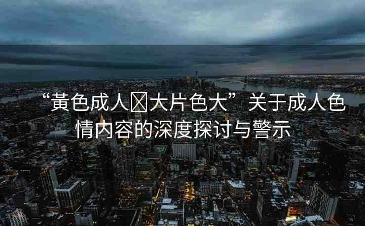 “黃色成人?大片色大”關于成人色情內(nèi)容的深度探討與警示