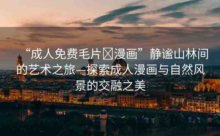“成人免費(fèi)毛片?漫畫”靜謐山林間的藝術(shù)之旅—探索成人漫畫與自然風(fēng)景的交融之美