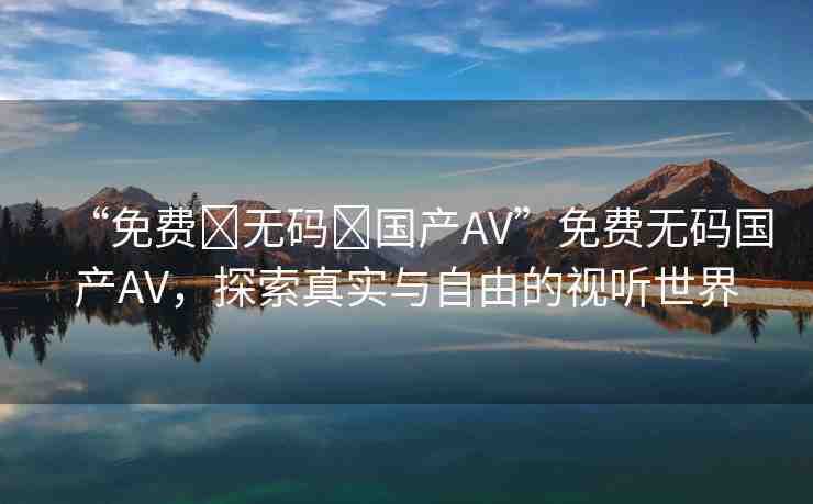 “免費?無碼?國產AV”免費無碼國產AV，探索真實與自由的視聽世界