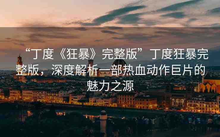 “丁度《狂暴》完整版”丁度狂暴完整版，深度解析一部熱血動作巨片的魅力之源