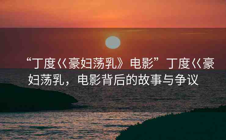 “丁度巜豪婦蕩乳》電影”丁度巜豪婦蕩乳，電影背后的故事與爭議
