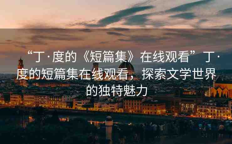 “丁·度的《短篇集》在線觀看”丁·度的短篇集在線觀看，探索文學(xué)世界的獨特魅力