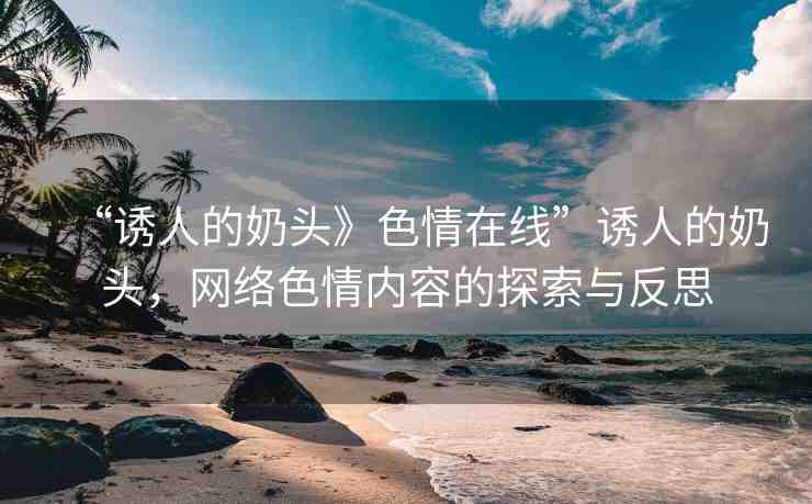 “誘人的奶頭》色情在線”誘人的奶頭，網(wǎng)絡(luò)色情內(nèi)容的探索與反思