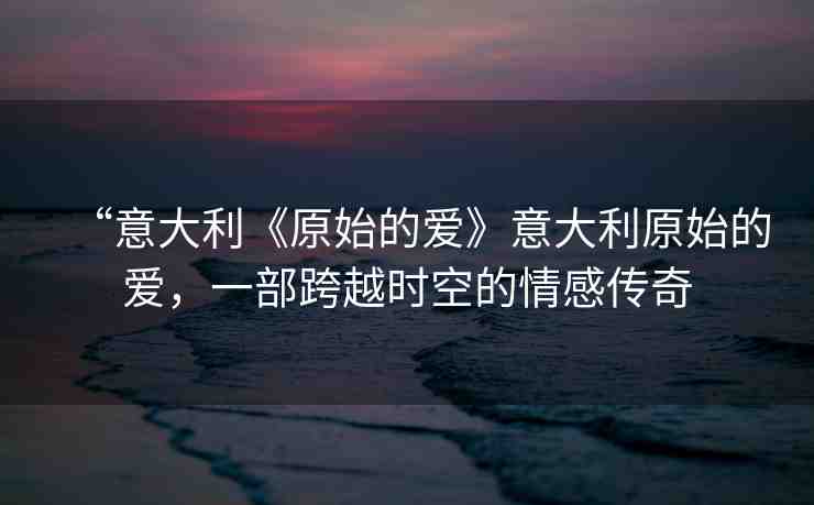 “意大利《原始的愛》意大利原始的愛，一部跨越時空的情感傳奇