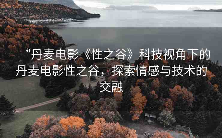 “丹麥電影《性之谷》科技視角下的丹麥電影性之谷，探索情感與技術(shù)的交融