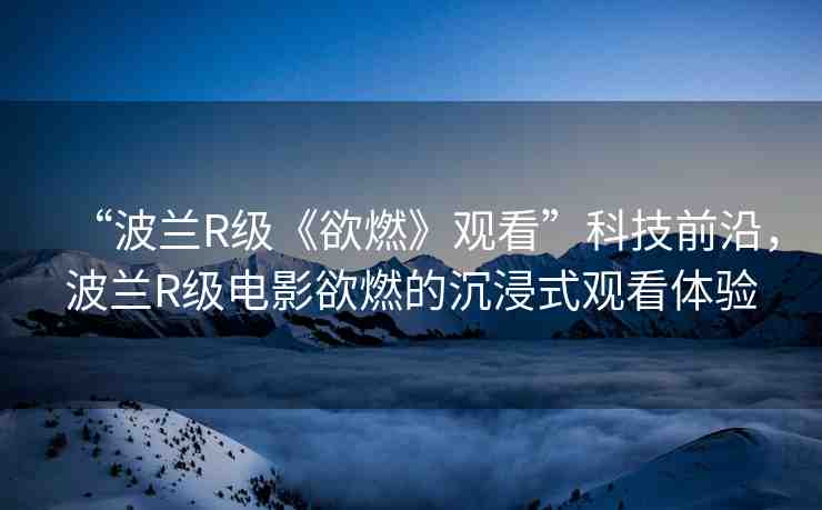 “波蘭R級《欲燃》觀看”科技前沿，波蘭R級電影欲燃的沉浸式觀看體驗