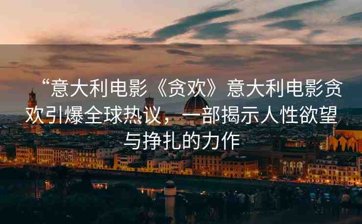 “意大利電影《貪歡》意大利電影貪歡引爆全球熱議，一部揭示人性欲望與掙扎的力作