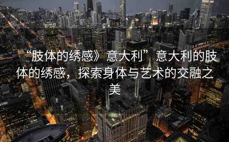 “肢體的繡感》意大利”意大利的肢體的繡感，探索身體與藝術的交融之美