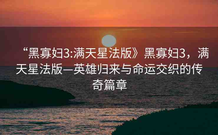 “黑寡婦3:滿天星法版》黑寡婦3，滿天星法版—英雄歸來與命運交織的傳奇篇章