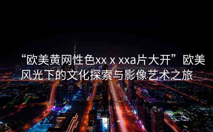 “歐美黃網(wǎng)性色xxⅹxxa片大開”歐美風(fēng)光下的文化探索與影像藝術(shù)之旅