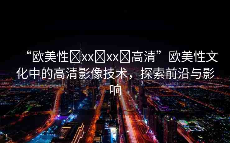 “歐美性?xx?xx?高清”歐美性文化中的高清影像技術(shù)，探索前沿與影響
