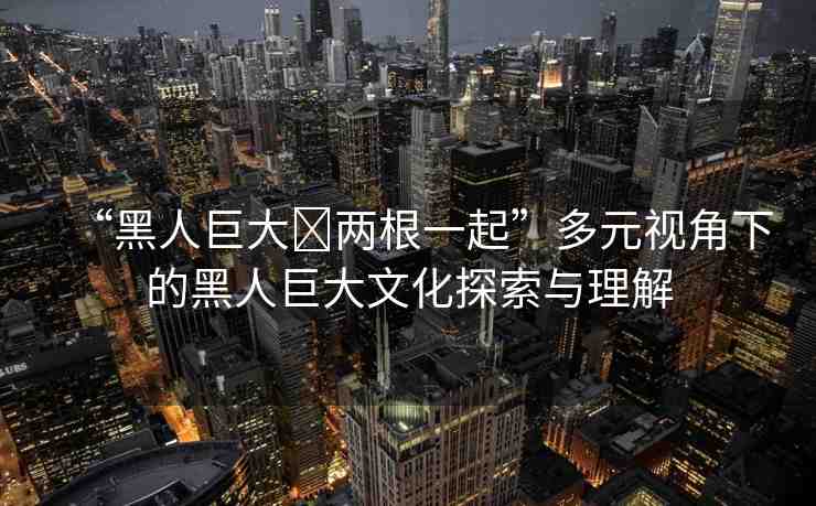 “黑人巨大?兩根一起”多元視角下的黑人巨大文化探索與理解
