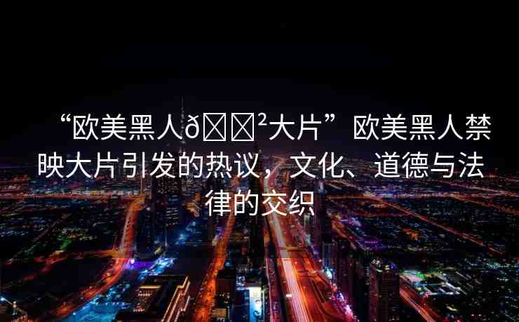 “歐美黑人??大片”歐美黑人禁映大片引發(fā)的熱議，文化、道德與法律的交織