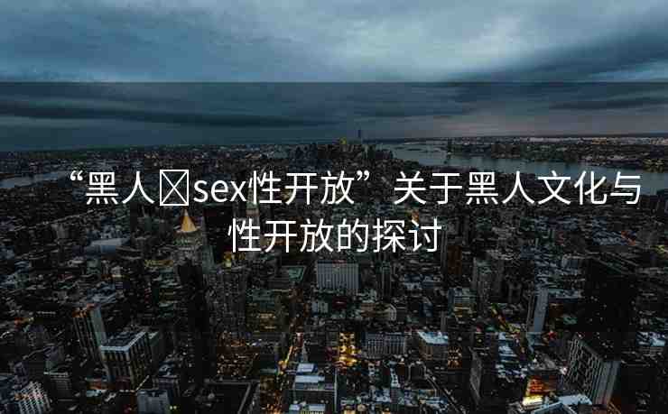“黑人?sex性開放”關于黑人文化與性開放的探討