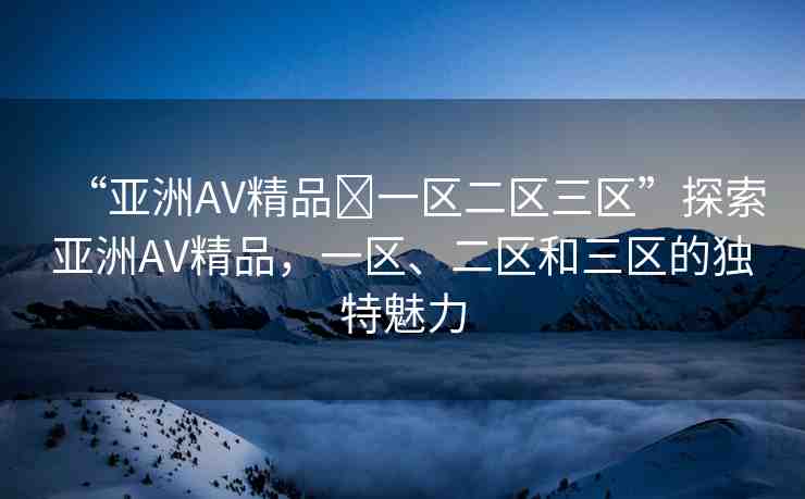 “亞洲AV精品?一區(qū)二區(qū)三區(qū)”探索亞洲AV精品，一區(qū)、二區(qū)和三區(qū)的獨特魅力
