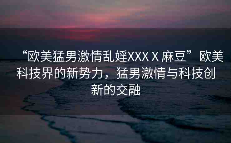 “歐美猛男激情亂婬XXXⅩ麻豆”歐美科技界的新勢(shì)力，猛男激情與科技創(chuàng)新的交融