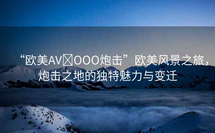 “歐美AV?OOO炮擊”歐美風(fēng)景之旅，炮擊之地的獨(dú)特魅力與變遷