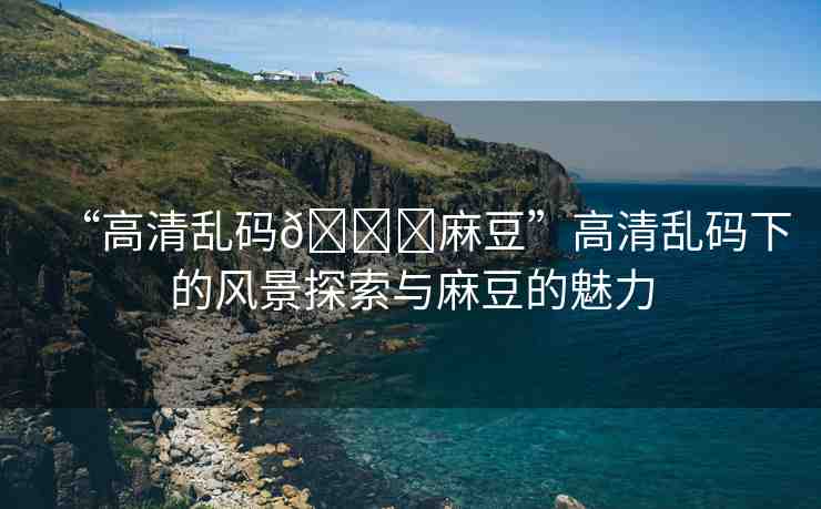 “高清亂碼??麻豆”高清亂碼下的風(fēng)景探索與麻豆的魅力