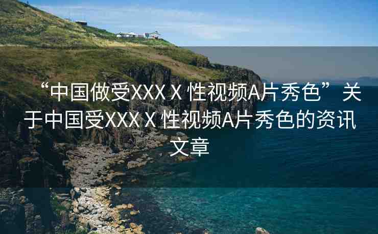 “中國做受XXXⅩ性視頻A片秀色”關(guān)于中國受XXXⅩ性視頻A片秀色的資訊文章