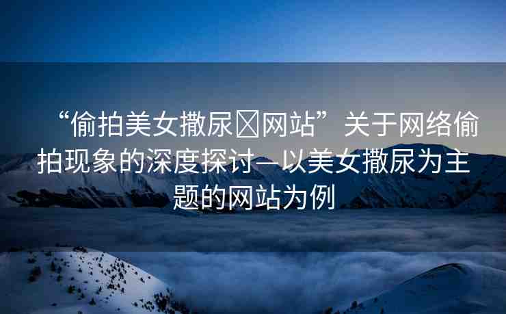 “偷拍美女撒尿?網(wǎng)站”關(guān)于網(wǎng)絡(luò)偷拍現(xiàn)象的深度探討—以美女撒尿?yàn)橹黝}的網(wǎng)站為例